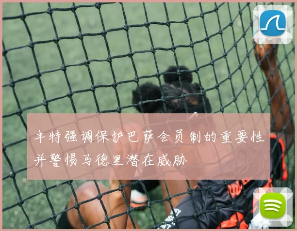 丰特强调保护巴萨会员制的重要性并警惕马德里潜在威胁