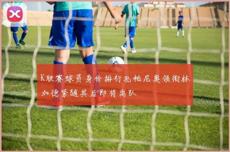 K联赛球员身价排行孔帕尼奥领衔林加德紧随其后即将离队