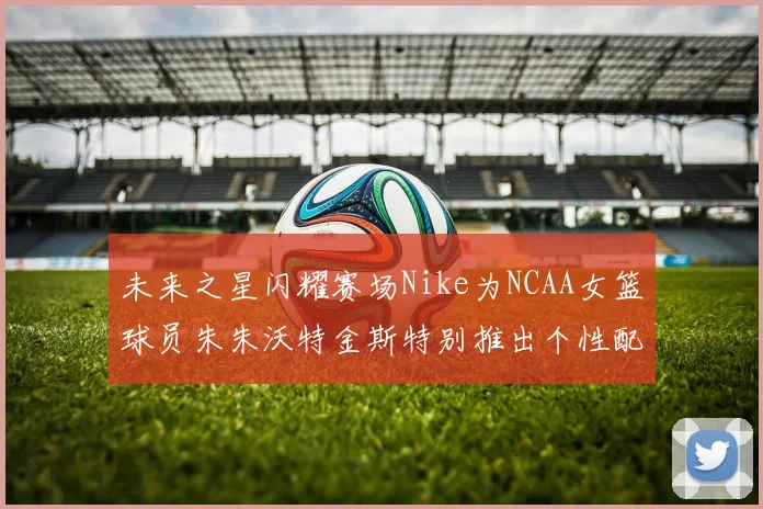 未来之星闪耀赛场Nike为NCAA女篮球员朱朱沃特金斯特别推出个性配色球鞋