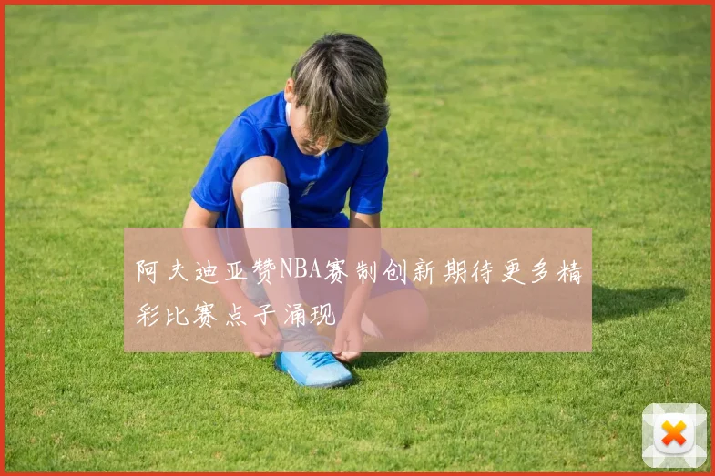 阿夫迪亚赞NBA赛制创新期待更多精彩比赛点子涌现
