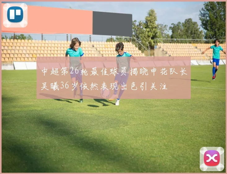 中超第26轮最佳球员揭晓申花队长吴曦36岁依然表现出色引关注