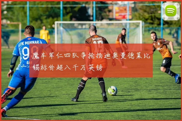 魔车军仁四队争抢扬迪奥曼德莱比锡标价超八千万英镑