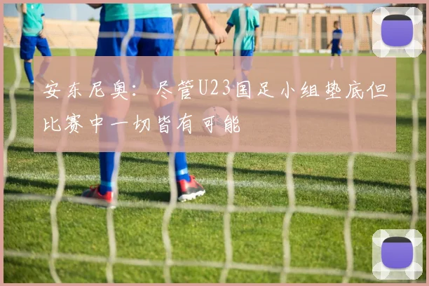 安东尼奥：尽管U23国足小组垫底但比赛中一切皆有可能